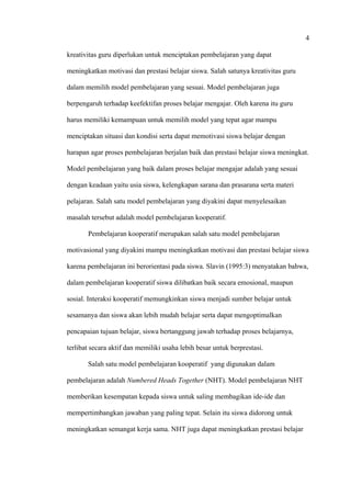 4
kreativitas guru diperlukan untuk menciptakan pembelajaran yang dapat
meningkatkan motivasi dan prestasi belajar siswa. Salah satunya kreativitas guru
dalam memilih model pembelajaran yang sesuai. Model pembelajaran juga
berpengaruh terhadap keefektifan proses belajar mengajar. Oleh karena itu guru
harus memiliki kemampuan untuk memilih model yang tepat agar mampu
menciptakan situasi dan kondisi serta dapat memotivasi siswa belajar dengan
harapan agar proses pembelajaran berjalan baik dan prestasi belajar siswa meningkat.
Model pembelajaran yang baik dalam proses belajar mengajar adalah yang sesuai
dengan keadaan yaitu usia siswa, kelengkapan sarana dan prasarana serta materi
pelajaran. Salah satu model pembelajaran yang diyakini dapat menyelesaikan
masalah tersebut adalah model pembelajaran kooperatif.
Pembelajaran kooperatif merupakan salah satu model pembelajaran
motivasional yang diyakini mampu meningkatkan motivasi dan prestasi belajar siswa
karena pembelajaran ini berorientasi pada siswa. Slavin (1995:3) menyatakan bahwa,
dalam pembelajaran kooperatif siswa dilibatkan baik secara emosional, maupun
sosial. Interaksi kooperatif memungkinkan siswa menjadi sumber belajar untuk
sesamanya dan siswa akan lebih mudah belajar serta dapat mengoptimalkan
pencapaian tujuan belajar, siswa bertanggung jawab terhadap proses belajarnya,
terlibat secara aktif dan memiliki usaha lebih besar untuk berprestasi.
Salah satu model pembelajaran kooperatif yang digunakan dalam
pembelajaran adalah Numbered Heads Together (NHT). Model pembelajaran NHT
memberikan kesempatan kepada siswa untuk saling membagikan ide-ide dan
mempertimbangkan jawaban yang paling tepat. Selain itu siswa didorong untuk
meningkatkan semangat kerja sama. NHT juga dapat meningkatkan prestasi belajar
 