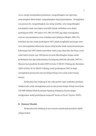 5
siswa, mampu memperdalam pemahaman, mengembangkan rasa ingin tahu,
menyenangkan dalam belajar, mengembangkan sikap kepemimpinan, meningkatkan
rasa percaya diri, mengembangkan rasa saling memiliki, serta mengembangkan
keterampilan untuk masa depan serta lebih banyak melibatkan siswa dalam
pembelajaran (Hill, 1993 dalam Arif, 2003:28) NHT juga dapat meningkatkan
motivasi serta pemahaman siswa terhadap materi pelajaran (Madjid, 2006:126).
Kelebihan lain dari model pembelajaran NHT adalah menghindari persaingan antar
siswa dan kegaduhan dalam kelas karena saling berebut untuk menjawab pertanyaan.
Kekurangan dari NHT adalah memerlukan waktu yang cukup lama dan hanya cocok
untuk materi tertentu saja. Oleh karena itu perlu dikembangkan dengan model
pembelajaran lain agar pelaksanaannya berlangsung lebih baik (Rosidah, 2007:81).
Menurut hasil penelitian Rosidah (2007) di kelas X SMAN 4 Malang dan Hamidatus
(2007) di kelas XI A2 SMAN 4 Malang model pembelajaran NHT ini dapat
meningkatkan prestasi dan motivasi belajar biologi siswa untuk materi biologi
tertentu.
Berdasarkan latar belakang di atas maka peneliti ingin melakukan penelitian
tindakan kelas untuk meningkatkan motivasi dan prestasi belajar biologi siswa Kelas
VII SMP Miftahul Huda Kecamatan Ngadirojo Kabupaten Pacitan dengan
menggunakan model pembelajaran kooperatif Numbered Heads Together (NHT).
B. Rumusan Masalah
Berdasarkan latar belakang di atas rumusan masalah pada penelitian adalah
sebagai berikut.
 