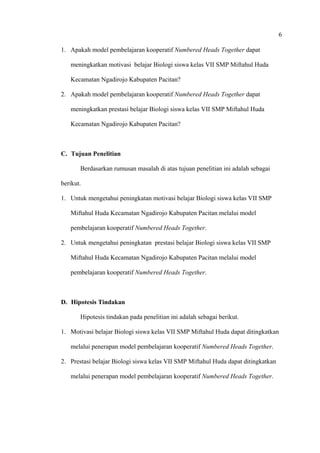 6
1. Apakah model pembelajaran kooperatif Numbered Heads Together dapat
meningkatkan motivasi belajar Biologi siswa kelas VII SMP Miftahul Huda
Kecamatan Ngadirojo Kabupaten Pacitan?
2. Apakah model pembelajaran kooperatif Numbered Heads Together dapat
meningkatkan prestasi belajar Biologi siswa kelas VII SMP Miftahul Huda
Kecamatan Ngadirojo Kabupaten Pacitan?
C. Tujuan Penelitian
Berdasarkan rumusan masalah di atas tujuan penelitian ini adalah sebagai
berikut.
1. Untuk mengetahui peningkatan motivasi belajar Biologi siswa kelas VII SMP
Miftahul Huda Kecamatan Ngadirojo Kabupaten Pacitan melalui model
pembelajaran kooperatif Numbered Heads Together.
2. Untuk mengetahui peningkatan prestasi belajar Biologi siswa kelas VII SMP
Miftahul Huda Kecamatan Ngadirojo Kabupaten Pacitan melalui model
pembelajaran kooperatif Numbered Heads Together.
D. Hipotesis Tindakan
Hipotesis tindakan pada penelitian ini adalah sebagai berikut.
1. Motivasi belajar Biologi siswa kelas VII SMP Miftahul Huda dapat ditingkatkan
melalui penerapan model pembelajaran kooperatif Numbered Heads Together.
2. Prestasi belajar Biologi siswa kelas VII SMP Miftahul Huda dapat ditingkatkan
melalui penerapan model pembelajaran kooperatif Numbered Heads Together.
 