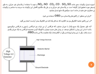 5
‫ه‬‫ز‬‫امرو‬‫تبدیل‬‫ترکیبات‬‫سمی‬‫مانند‬SO،SO2،CO،CO2،NO،NO2‫و‬‫غیره‬‫با‬‫استفاده‬‫از‬‫پالسمای‬‫غیر‬،‫تی‬‫ر‬‫ا‬‫ر‬‫ح‬‫به‬‫طور‬
‫وسیعی‬‫مورد‬‫تحقیق‬‫ار‬‫ر‬‫ق‬‫گرفته‬‫است‬.‫در‬‫پالسمای‬‫غیر‬‫تی‬‫ر‬‫ا‬‫ر‬‫ح‬‫و‬‫در‬‫طی‬‫یک‬‫مکانیزم‬‫کاهش‬‫این‬‫ترکیبات‬‫به‬‫سرعت‬‫به‬‫عن‬‫اصر‬‫و‬‫ترکیبات‬
‫بی‬‫خطرترو‬‫حتی‬‫مفید‬‫تر‬‫مانند‬‫اسید‬‫سولفوریک‬‫مایع‬‫تبدیل‬‫میشود‬.
•‫ای‬‫ر‬‫ب‬‫این‬‫منظور‬‫از‬‫اکتورهای‬‫ر‬‫پالسمای‬‫سرد‬DBD‫استفاده‬‫می‬‫شود‬.
•‫در‬‫این‬‫اکتور‬‫ر‬‫تخلیه‬‫الکتریکی‬‫بین‬‫دو‬‫الکترود‬‫که‬‫حداقل‬‫یک‬‫الیه‬‫دی‬‫الکتریک‬‫میان‬‫آنهاست؛انجام‬‫می‬‫گیرد‬.
•‫به‬‫طور‬‫ل‬‫معمو‬‫یک‬‫منبع‬‫ولتاژ‬‫با‬‫جریان‬‫متناوب‬‫که‬‫فرکانس‬‫آن‬‫می‬‫تواند‬‫بین‬‫فرکانس‬‫ادیویی‬‫ر‬‫و‬‫فرکانس‬‫می‬‫کروموج‬
‫باشد؛اساس‬‫این‬‫روش‬‫ا‬‫ر‬‫تشکیل‬‫میدهد‬.‫در‬‫روش‬‫های‬‫جدید‬‫میتوان‬‫با‬‫کوچک‬‫کردن‬‫محدوده‬‫فرکانس،به‬‫یک‬‫جریان‬‫یکسو‬
‫دست‬‫یافت‬.‫یکی‬‫از‬‫این‬‫روشها‬‫پوشاندن‬‫یکی‬‫از‬‫الکترودها‬‫با‬‫یک‬‫مقاومت‬‫باال‬‫می‬‫باشد‬(RBD)
 