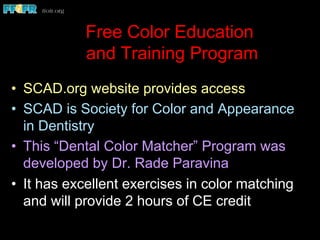 Free Color Education
and Training Program
•  SCAD.org website provides access
•  SCAD is Society for Color and Appearance
in Dentistry
•  This “Dental Color Matcher” Program was
developed by Dr. Rade Paravina
•  It has excellent exercises in color matching
and will provide 2 hours of CE credit
 