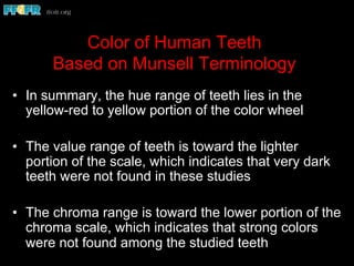 Color of Human Teeth
Based on Munsell Terminology
•  In summary, the hue range of teeth lies in the
yellow-red to yellow portion of the color wheel
•  The value range of teeth is toward the lighter
portion of the scale, which indicates that very dark
teeth were not found in these studies
•  The chroma range is toward the lower portion of the
chroma scale, which indicates that strong colors
were not found among the studied teeth
 