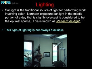 Lighting
•  Sunlight is the traditional source of light for performing work
involving color. Northern-exposure sunlight in the middle
portion of a day that is slightly overcast is considered to be
the optimal source. This is known as standard daylight.
•  This type of lighting is not always available.
 