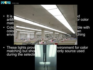 Lighting (con’t)
•  It is apparent that most of the commonly used
artificial light sources are not ideally suited for color
matching procedures
•  Color corrected fluorescent lamps are available with
color rendering indices over 90 that provide an
environment conducive to optimal color matching
•  These lights provide the best environment for color
matching but should not be the only source used
during the selection process
 