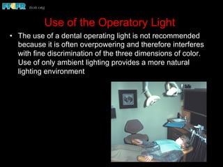 Use of the Operatory Light
•  The use of a dental operating light is not recommended
because it is often overpowering and therefore interferes
with fine discrimination of the three dimensions of color.
Use of only ambient lighting provides a more natural
lighting environment
 