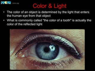 Color & Light
•  The color of an object is determined by the light that enters
the human eye from that object
•  What is commonly called "the color of a tooth" is actually the
color of the reflected light
 