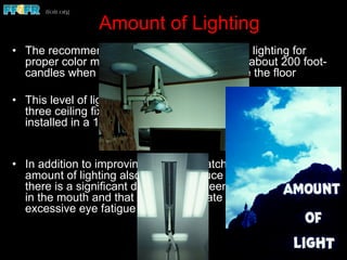 Amount of Lighting
•  The recommended minimal amount of room lighting for
proper color matching in the dental office is about 200 foot-
candles when measured at 30 inches above the floor
•  This level of lighting is approximately the same as that from
three ceiling fixtures each containing four 48-inch tubes
installed in a 10-foot by 10-foot room
•  In addition to improving the color matching environment, this
amount of lighting also helps to reduce eye fatigue. When
there is a significant difference between the brightness level
in the mouth and that of the immediate surroundings,
excessive eye fatigue occurs
 