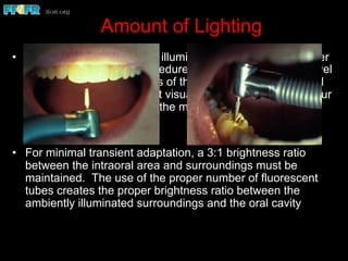 Amount of Lighting
•  The unit light provides the illumination necessary for proper
execution of intraoral procedures. With this brightness level
established, the brightness of the surrounding area should
be controlled so significant visual adaptation does not occur
when you look away from the mouth
•  For minimal transient adaptation, a 3:1 brightness ratio
between the intraoral area and surroundings must be
maintained. The use of the proper number of fluorescent
tubes creates the proper brightness ratio between the
ambiently illuminated surroundings and the oral cavity
 