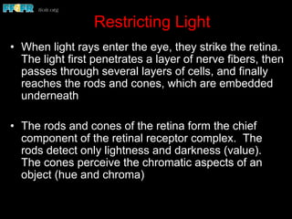 Restricting Light
•  When light rays enter the eye, they strike the retina.
The light first penetrates a layer of nerve fibers, then
passes through several layers of cells, and finally
reaches the rods and cones, which are embedded
underneath
•  The rods and cones of the retina form the chief
component of the retinal receptor complex. The
rods detect only lightness and darkness (value).
The cones perceive the chromatic aspects of an
object (hue and chroma)
 