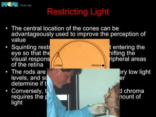 Restricting Light
•  The central location of the cones can be
advantageously used to improve the perception of
value
•  Squinting restricts the amount of light entering the
eye so that the focus is less acute, shifting the
visual response from the focea to peripheral areas
of the retina
•  The rods are capable of responding to very low light
levels, and squinting thus helps the viewer
determine if the value is correct
•  Conversely, the determination of hue and chroma
requires the presence of an adequate amount of
light
 