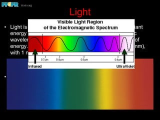 Light
•  Light is a form of visible energy that is part of the radiant
energy spectrum. Radiant energy possesses specific
wavelengths, which may be used to identify the type of
energy. Wavelengths are measured in nanometers (nm),
with 1 nm being a billionth of a meter
•  The visible spectrum ranges from about 400 to 700 nm.
Wavelengths shorter than visible light include ultraviolet, x-
rays, gamma, and cosmic rays. Above the visible spectrum
there are infrared, microwaves, television, radio, and
electrical waves
 