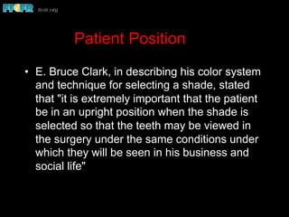 Patient Position
•  E. Bruce Clark, in describing his color system
and technique for selecting a shade, stated
that "it is extremely important that the patient
be in an upright position when the shade is
selected so that the teeth may be viewed in
the surgery under the same conditions under
which they will be seen in his business and
social life"
 