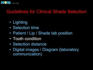 Guidelines for Clinical Shade Selection
•  Lighting
•  Selection time
•  Patient / Lip / Shade tab position
•  Tooth condition
•  Selection distance
•  Digital images / Diagram (laboratory
communication)
 