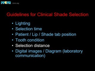 Guidelines for Clinical Shade Selection
•  Lighting
•  Selection time
•  Patient / Lip / Shade tab position
•  Tooth condition
•  Selection distance
•  Digital images / Diagram (laboratory
communication)
 