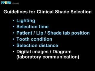 Guidelines for Clinical Shade Selection
•  Lighting
•  Selection time
•  Patient / Lip / Shade tab position
•  Tooth condition
•  Selection distance
•  Digital images / Diagram
(laboratory communication)
 