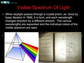 Visible Spectrum Of Light
•  When daylight passes through a crystal prism, as done by
Isaac Newton in 1666, it is bent, and each wavelength
changes direction by a different amount. The various
wavelengths are separated and the individual colors of the
visible spectrum are seen
•  Passing these individual colors through other prisms produces
no further change. Thus, it can be demonstrated that daylight
is composed of all the colors of the visible spectrum and that
"white" light is produced when all these colors are combined.
 