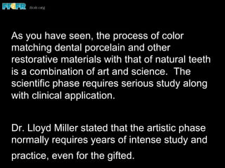 As you have seen, the process of color
matching dental porcelain and other
restorative materials with that of natural teeth
is a combination of art and science. The
scientific phase requires serious study along
with clinical application.
Dr. Lloyd Miller stated that the artistic phase
normally requires years of intense study and
practice, even for the gifted.
 