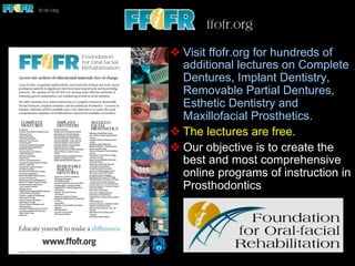 v Visit ffofr.org for hundreds of
additional lectures on Complete
Dentures, Implant Dentistry,
Removable Partial Dentures,
Esthetic Dentistry and
Maxillofacial Prosthetics.
v The lectures are free.
v Our objective is to create the
best and most comprehensive
online programs of instruction in
Prosthodontics
 