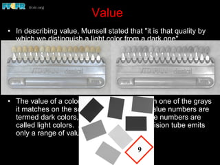 Value
•  In describing value, Munsell stated that "it is that quality by
which we distinguish a light color from a dark one"
•  This is an achromatic or colorless distinction. The possible
range of values used in describing the lightness or darkness
of a surface in the Munsell Color System extends from zero
to ten
•  The value of a color is determined by which one of the grays
it matches on the scale. Colors with low value numbers are
termed dark colors, and one with high value numbers are
called light colors. A black-and-white television tube emits
only a range of values
9
 