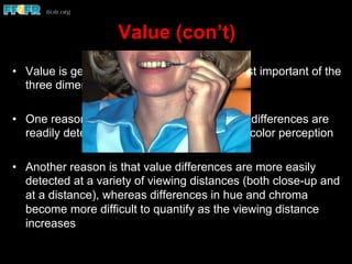 Value (con’t)
•  Value is generally considered to be the most important of the
three dimensions of color
•  One reason is that lightness and darkness differences are
readily detected by individuals untrained in color perception
•  Another reason is that value differences are more easily
detected at a variety of viewing distances (both close-up and
at a distance), whereas differences in hue and chroma
become more difficult to quantify as the viewing distance
increases
 