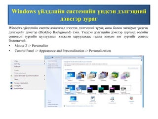 Windows үйлдлийн системийн үндсэн дэлгэцний
дэвсгэр зураг
Windows үйлдлийн систем ачаалахад нээгдэх дэлгэцний зураг, өнгө болон загварыг үндсэн
дэлгэцийн дэвсгэр (Desktop Background) гэнэ. Үндсэн дэлгэцийн дэвсгэр зурганд өөрийн
сонгосон зургийн цуглуулгыг ээлжлэн харуулахаас гадна зөвхөн нэг зургийг сонгох
боломжтой.
• Mouse 2 -> Personalize
• Control Panel -> Appearance and Personalization -> Personalization
 