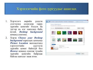 Хэрэглэгчийн фото зургуудыг ашиглах
1. Хэрэглэгч өөрийн үндсэн
дэлгэцэнд солигдож гарах
зургийн цомгийг бэлдэх ба
эдгээр нь нэг хавтсанд байх
ёстой. Desktop background
команд сонгоно.
2. Хэрэв Choose your Desktop
background харилцах цонхоны
Picture Location жагсаалтанд
хэрэглэгчийн үүсгэсэн
зургийн цомог байхгүй бол
Browse команд сонгож тухайн
зургийн цомгийн байрлаж
байгаа хавтсыг зааж өгнө.
 