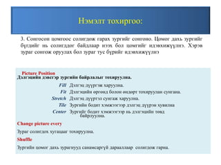 Нэмэлт тохиргоо:
Picture Position
Дэлгэцийн дэвсгэр зургийн байрлалыг тохируулна.
Fill Дэлгэц дүүргэж харуулна.
Fit Дэлгэцийн өргөнд болон өндөрт тохируулан сунгана.
Stretch Дэлгэц дүүртэл сунгаж харуулна.
Tile Зургийн бодит хэмжээгээр дэлгэц дүүрэн хувилна
Center Зургийг бодит хэмжээгээр нь дэлгэцийн төвд
байрлуулна.
Change picture every
Зураг солигдох хугацааг тохируулна.
Shuffle
Зургийн цомог дахь зурагнууд санамсаргүй дарааллаар солигдож гарна.
3. Сонгосон цомгоос солигдож гарах зургийг сонгоно. Цомог дахь зургийг
бүгдийг нь солигддог байдлаар нээх бол цомгийг идэвхижүүлнэ. Хэрэв
зураг сонгож оруулах бол зураг тус бүрийг идэвхижүүлнэ
 