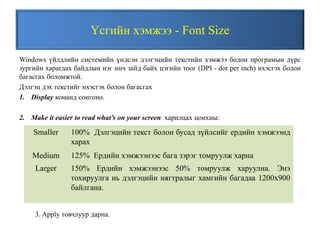 Үсгийн хэмжээ - Font Size
Windows үйлдлийн системийн үндсэн дэлгэцийн текстийн хэмжээ болон програмын дүрс
зургийн харагдах байдлын нэг инч зайд байх цэгийн тоог (DPI - dot per inch) ихэсгэх болон
багасгах боломжтой.
Дэлгэц дэх текстийг ихэсгэх болон багасгах
1. Display команд сонгоно.
2. Make it easier to read what’s on your screen харилцах цонхны:
Smaller 100% Дэлгэцийн текст болон бусад зүйлсийг ердийн хэмжээнд
харах
Medium 125% Ердийн хэмжээнээс бага зэрэг томруулж харна
Larger 150% Ердийн хэмжээнээс 50% томруулж харуулна. Энэ
тохируулга нь дэлгэцийн нягтралыг хамгийн багадаа 1200x900
байлгана.
3. Apply товчлуур дарна.
 