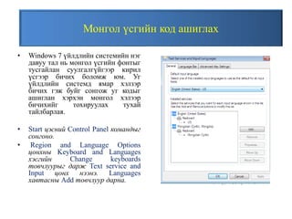 Монгол үсгийн код ашиглах
• Windows 7 үйлдлийн системийн нэг
давуу тал нь монгол үсгийн фонтыг
тусгайлан суулгалгүйгээр кирил
үсгээр бичих боломж юм. Уг
үйлдлийн системд ямар хэлзэр
бичих гэж буйг сонгож уг кодыг
ашиглан хэрхэн монгол хэлээр
бичихийг тохируулах тухай
тайлбарлая.
• Start цэсний Control Panel командыг
сонгоно.
• Region and Language Options
цонхны Keyboard and Languages
хэсгийн Change keyboards
товчлуурыг дарж Text service and
Input цонх нээнэ. Languages
хавтасны Add товчлуур дарна.
 