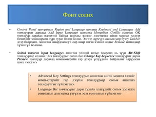 Фонт солих
• Control Panel програмын Region and Language цонхны Keyboard and Languages Add
товчлуурыг дарахад Add Input Language цонхонд Mongolian Cyrillic сонгоод OK
товчлуур дарахад идэвхтэй байгаа цонхны жижиг дэлгэцэнд англи монгол хэлээр
бичихийг зөвшөөрсөн дүрс зураг бэлэн болно. Эдгээр дүрсүүд ажлын мөр буюу Taskbar
дээр байрланэ. Ашиглах шаардлагагүй өөр ямар нэгэн хэлний кодыг Remove командаар
хүчингүй болгоно.
• Switch between input languages ашиглах хэлний кодыг хооронд нь зүүн Alt+Shift
товчлуураар солино. Энэ товчлуурыг солих бол Change Key Sequence товчлуурыг дарна
Preview товчлуур дарахад компьютерийн гар дээрх үсгүүдийн байрлалыг харуулсан
цонх нээгдэнэ
• Advanced Key Settings товчлуурыг ашиглаж англи монгол хэлийг
компьютерийг гар дээрхи товчлуураар сольж ашиглах
тохируулгыг гүйцэтгэнэ.
• Language Bar товчлуурыг дарж тухайн хэлүүдийг сольж хэрэглэх
сонголтыг дэлгэцэнд үзүүлэх эсэх сонголтыг гүйцэтгэнэ
 