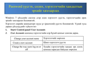 Password үүсгэх, солих, хэрэглэгчийн хандалтын
эрхийг хязгаарлах
Windows 7 үйлдлийн систем дээр олон хэрэглэгч үүсгэх, хэрэглэгчдийн орох
эрхийг хязгаарлах боломжтой.
Хэрэглэгч өөрийн компьютерт нууц үг (password) үүсгэх боломжтой. Үүний тулд
дараах үйлдлүүдийг гүйцэтгэнэ
1. Start/ Control panel/ User Accounts
2. User Accounts цонхонд хэрэглэгчийн нэр бүхий цонхыг сонгож дарна.
Change your account name Хэрэглэгчийг өөрчлөх
Create a new account Шинэ хэрэглэгч үүсгэх
Change the way users log on or
off
Тухайн хэрэглэгчийн хандах эрх олгох
цонхны харагдах байдлыг өөрчлөх
 