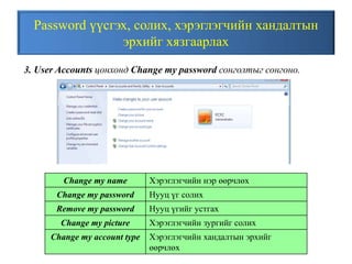 Password үүсгэх, солих, хэрэглэгчийн хандалтын
эрхийг хязгаарлах
3. User Accounts цонхонд Change my password сонголтыг сонгоно.
Change my name Хэрэглэгчийн нэр өөрчлөх
Change my password Нууц үг солих
Remove my password Нууц үгийг устгах
Change my picture Хэрэглэгчийн зургийг солих
Change my account type Хэрэглэгчийн хандалтын эрхийг
өөрчлөх
 