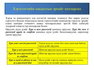 Хэрэглэгчийн хандалтын эрхийг хязгаарлах
Хэрэв та компьютерээ хэн нэгэнтэй хамтран эзэмшдэг бол өөрөө үндсэн
хэрэглэгч болсон тохиолдолд нөгөө хэрэглэгчийн компьютер хэрэглэх эрхийг
(таны хамтран эзэмшигч заавал хязгаарлагдмал эрхтэй байх албагүй)
тодорхой хэмжээгээр хязгаарлаж болно
Оруулах нууц үгийг Type a new password цонхонд оруулна. Type the new 4
password again to confirm цонхонд нууц үгийг баталгаажуулах зорилгоор
дахин оруулна.
Type your current password: Хэрэв нууц үг солих бол одоо ашиглаж байгаа
нууц үгийг оруулна.
Type a new password: Шинээр оруулах нууц үгийг бичнэ
Type the new password again
to confirm:
Шинээр оруулах нууц үгийг дахин бичнэ.
Type a word or phrase to use
as a password hint
Нууц үгийг сэргээн санахад зориулж хэллэг,
өгүүлбэр гэх мэтийг оруулах нүд
 