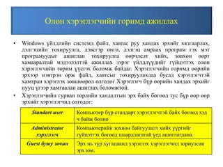 Олон хэрэглэгчийн горимд ажиллах
• Windows үйлдлийн системд файл, хавтас руу хандах эрхийг хязгаарлах,
дэлгэцийн тохируулга, дэвсгэр өнгө, дэлгэц амраах програм гэх мэт
програмуудыг ашиглан тохируулга өөрчлелт хийх, зөвхөн өөрт
хамааралтай мэдээлэлтэй ажиллах зэрэг үйлдлүүдийг гүйцэтгэх олон
хэрэглэгчийн горим үүсгэх боломж байдаг. Хэрэглэгчийн горимд өөрийн
эрхээр нэвтрэн орж файл, хавтсыг тохируулахдаа бусад хэрэглэгчтэй
хамтран хэрэглэх зөвшөөрөл олгодог Хэрэглэгч бүр өөрийн хандах эрхийг
нууц үгээр хамгаалан ашиглах боломжтой.
• Хэрэглэгчийн гурван төрлийн хандалтын эрх байх бөгөөд тус бүр өөр өөр
эрхийг хэрэглэгчид олгодог:
Standart user Компьютер бүр стандарт хэрэглэгчтэй байх бөгөөд хэд
ч байж болно
Administrator
хэрэглэгч
Компьютерийн зохион байгуулалт хийх үүргийг
гүйцэтгэх бөгөөд шаардлагатай үед ашиглагдана.
Guest буюу зочин Эрх нь түр хугацаанд хэрэглэх хэрэглэгчид зориулсан
эрх юм.
 