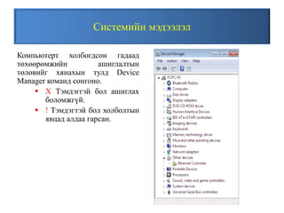 Системийн мэдээлэл
Компьютерт холбогдсон гадаад
төхөөрөмжийн ашиглалтын
төлөвийг хянахын тулд Device
Manager команд сонгоно.
 X Тэмдэггэй бол ашиглах
боломжгүй.
 ! Тэмдэгтэй бол холболтын
явцад алдаа гарсан.
 