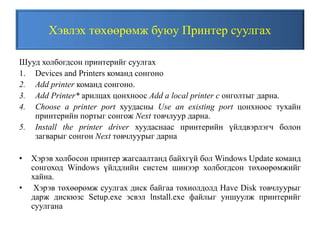 Хэвлэх төхөөрөмж буюу Принтер суулгах
Шууд холбогдсон принтерийг суулгах
1. Devices and Printers команд сонгоно
2. Add printer команд сонгоно.
3. Add Printer* арилцах цонхноос Add a local printer c онголтыг дарна.
4. Choose a printer port хуудасны Use an existing port цонхноос тухайн
принтерийн портыг сонгож Next товчлуур дарна.
5. Install the printer driver хуудаснаас принтерийн үйлдвэрлэгч болон
загварыг сонгон Next товчлуурыг дарна
• Хэрэв холбосон принтер жагсаалтанд байхгүй бол Windows Update команд
сонгоход Windows үйлдлийн систем шинээр холбогдсон төхөөрөмжийг
хайна.
• Хэрэв төхөөрөмж суулгах диск байгаа тохиолдолд Have Disk товчлуурыг
дарж дискюзс Setup.exe эсвэл lnstall.exe файлыг уншуулж принтерийг
суулгана
 