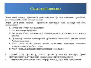 Сүлжээний принтер
Албан газар, оффист 1 принтерийг сүлжээгээр олон хүн зэрэг ашигладаг. Сүлжээний,
утасгүй эсвэл Bluetooth принтер ашиглах
Хэрэв албан газар, оффист 1 принтерийг ашиглахын тулд зайлшгүй нэр өгөх
шаардлагатай.
1. Devices and Printers команд сонгоно
2. Add printer команд сонгоно.
3. Add Printer Wizfird цонхноос Add a network, wireless or Bluetooth printer команд
сонгоно
4. Сүлжээгээр ашиглах зөвшөөрөлтэй лринтерийн жагсаалтаас принтер сонгож
Next комзнд сонгоно.
5. Install driver команд сонгож өөрийн компьютерт сүлжээгээр ашиглахыг
зөвшөөрсөн принтерийг суулгана.
6. Finish товчлуур дарахад принтер ашиглахад бэлэн болно.
• Bluetooth болон сүлжээгээр, утасгүй сүлжээгээр ашиглах зөвшөөрөл бүхий
принтерийн жагсаалтуудаас өөрт зөвшөөрөгдсөн принтерийг сонгоно.
• Принтер холбогдсон эсэхийг Print a test page команд сонгож шалгах боломжтой.
 