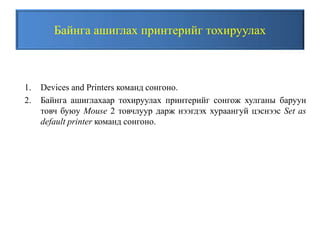 Байнга ашиглах принтерийг тохируулах
1. Devices and Printers команд сонгоно.
2. Байнга ашиглахаар тохируулах принтерийг сонгож хулганы баруун
товч буюу Mouse 2 товчлуур дарж нээгдэх хураангуй цэснээс Set as
default printer команд сонгоно.
 