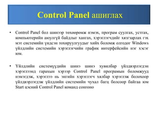 Control Panel ашиглах
• Control Panel бол шинээр төхөөрөмж нэмэх, програм суулгах, устгах,
компьютерийн аюулгүй байдлыг хангах, хэрэглэгчдийг хязгзарлах гэх
мэт системийн үндсэн тохируулгуудыг хийх боломж олгодог Windows
үйлдлийн системийн хэрэглэгчийн график интерфейсийн нэг хэсэг
юм.
• Үйлдлийн системүүдийн шинэ шинэ хувилбар үйлдвэрлэгдэн
хэрэглээнд гарахын хэрээр Control Panel програмын боломжууд
нэмэгдэж, хэрэглээ нь энгийн хэрэглэгч хялбар хэрэглэж болохоор
үйлдвэрлэгдэж үйлдлийн системийн чухал багц болсоор байгаа юм
Start цэсний Control Panel команд сонгоно
 