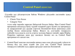 Control Panel ашиглах
Сүүлийн үед үйлдвэрлэгдэж байгаа Windows үйлдлийн системийн хувьд
Control Panel
• Classic View болон
• Category View
гэсэн хоёр төрлийн харагдах байдалтай болсон байна. Мөн Control Panel
програмын апплетууд буюу түүний тодорхой үүрэг бүхий дэд програмууд
нь шаардлагатай үед дуудаж хэрэглэх боломжтой болж ашиглахад улам
хялбар болон зохиогдсоор байна. Жишээ нь дэлгэцийн тохируулга
хийхийн тулд үндсэн дэлгэц дээрээс хулганы баруун товчийг дарж Display
Properties харилцах цонх руу шилждэг бөгөөд энэ нь Control Panel
програмын нэг апплет юм.
• Control Panel зшиглан системийн орчинд маш олон үйлдлүүдийг гүйцэтгэх
бөгөөд бид энд цөөн хэдийг авч үзэх юм. Control Panel ашиглан
тохируулга хийхийн тулд дараах аргуудыг ашиглах боломжтой.
 