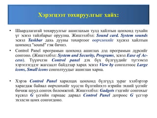 Хэрэгцээт тохируулгыг хайх:
• Шаардлагатай тохируулгыг ашиглахын тулд хайлтын цонхонд тухайн
үг эсвэл тайлбарыг оруулна. Жишээлбэл: Sound card. System sounds
эсвэл Taskbar дахь дууны тохиргоог өөрчлөхийг хүсвэл хайлтын
цонхонд "sound" гэж бичнэ.
• Control Panel програмын цонхонд ашиглах дэд програмын дүрсийг
сонгоно. (Жишээлбэл: System and Security, Programs, зсвэл Ease of Ac-
cess). Түүнчлэн Control panel дэх бүх бүлгүүдийг түгээмэл
хэрэглэгддэг жагсаалт байдлзар харах эсвэл View by сонголтоос Large
icons, Small icons сонголтуудыг ашиглан харна.
• Хэрэв Control Panel харилцах цонхонд бүлгүүд зураг хэлбэрээр
харагдаж байвал өөрчлөхийг хүссэн бүлгийнхээ нэрийн эхний үсгийг
бичиж шууд сонгох боломжтой. Жишээлбэл: Gadgets гэдгийг сонгохыг
хүсвзл G үсгийн гарнаас дарвал Control Panel дотроос G үсгээр
эхэлсэн цонх сонгогдоно.
 