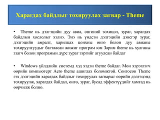 Харагдах байдлыг тохируулах загвар - Theme
• Theme нь дэлгэцийн дуу авиа, өнгөний зохицол, зураг, харагдах
байдлын хослолыг хэлнэ. Энэ нь үндсэн дэлгэцийн дэвсгэр зураг,
дэлгэцийн амралт, харилцах цонхны өнгө болон дуу авианы
тохируулгуудыг багтаасан жижиг програм юм Зарим theme нь хулганы
ззагч болон програмын дүрс зураг зэргийг агуулсан байдаг
• Windows үйлдлийн системд хэд хэдэн theme байдаг. Мөн хэрэглэгч
өөрийн компьютерт Aero theme ашиглах боломжтой. Сонгосон Theme
гэх дэлгэцийн харагдах байдлыг тохируулах загварыг өөрийн дэлгэцэнд
тохируулж, харагдах байдал, өнгө, зураг, бусад эффектүүдийг хамтад нь
өөрчилж болно.
 