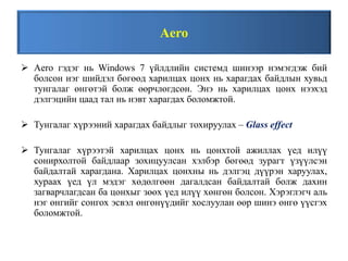 Aero
 Aero гэдэг нь Windows 7 үйлдлийн системд шинээр нэмэгдэж бий
болсон нэг шийдэл бөгөөд харилцах цонх нь харагдах байдлын хувьд
тунгалаг өнгөтэй болж өөрчлөгдсөн. Энэ нь харилцах цонх нээхэд
дэлгэцийн цаад тал нь нэвт харагдах боломжтой.
 Тунгалаг хүрээний харагдах байдлыг тохируулах – Glass effect
 Тунгалаг хүрээтэй харилцах цонх нь цонхтой ажиллах үед илүү
сонирхолтой байдлаар зохицуулсан хэлбэр бөгөөд зурагт үзүүлсэн
байдалтай харагдана. Харилцах цонхны нь дэлгэц дүүрэн харуулах,
хураах үед үл мэдэг хөдөлгөөн дагалдсан байдалтай болж дахин
загварчлагдсан ба цонхыг зөөх үед илүү хөнгөн болсон. Хэрэглэгч аль
нэг өнгийг сонгох эсвэл өнгөнүүдийг хослуулан өөр шинэ өнгө үүсгэх
боломжтой.
 