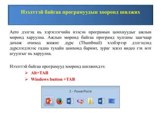 Нээлттэй байгаа програмуудын хооронд шилжих
Aero дэлгэц нь хэрэглэгчийн нээсэн програмын цонхнуудыг ажлын
мөрөнд харуулна. Ажлын мөрөнд байгаа програмд хулганы заагчаар
дөхөж очиход жижиг дүрс (Thumbnail) хэлбэрээр дэлгэцэнд
дүрслэгдэхээс гадна тухайн цонхонд баримт, зураг эсвэл видео гэх мэт
агуулгыг нь харуулна.
Нээлттэй байгаа програмууд хооронд шилжихдээ:
 Alt+TAB
 Windows button +TAB
 