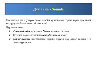 Дуу авиа - Sounds
Компьютер асах, унтрах эсвэл и-мэйл хүлээн авах зэрэгт гарах дуу авиаг
тохируулах болон солих боломжтой.
Дуу авиаг солих
 Personalization цонхноос Sound команд сонгоно.
 Нээгдэх харилцах цонхы Sounds хавтсыг нээнэ.
 Sound Scheme жагсаалтаас өөрийн хүссэн дуу авиаг сонсож ОК
товчлуур дарна.
 