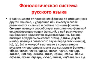 Фонологическая система
русского языка
• В зависимости от положения фонемы по отношению к
другой фонеме, к ударению или к месту в слове
различаются сильные и слабые позиции фонемы.
Сильная позиция способствует выполнению фонемой
ее дифференцирующих функций, в ней различается
наибольшее количество звуковых единиц. Такова
позиция в ударяемом слоге: с<а>д, д<о>м, д<у>б,
м<и>р; позиция согласного звука перед гласными [а],
[о], [у], [и], в которой выступают в современном
русском литературном языке все согласные фонемы:
<б>ал, <в>ал, <г>аз, <д>ал, <ж>ал, <з>ал, <к>адр,
<л>авр, <м>авр, <н>агл, <п>аз, <р>ай, <с>ам, <т>ам,
<ф>авн, <х>ан, <ц>арь, <ч>ас, <ш>аг, <щ’>авель и т.д.
 