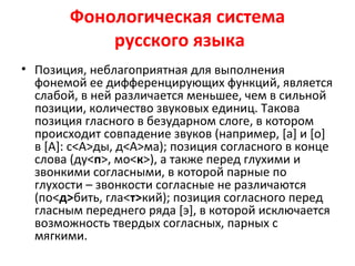 Фонологическая система
русского языка
• Позиция, неблагоприятная для выполнения
фонемой ее дифференцирующих функций, является
слабой, в ней различается меньшее, чем в сильной
позиции, количество звуковых единиц. Такова
позиция гласного в безударном слоге, в котором
происходит совпадение звуков (например, [а] и [о]
в [А]: с<А>ды, д<А>ма); позиция согласного в конце
слова (ду<п>, мо<к>), а также перед глухими и
звонкими согласными, в которой парные по
глухости – звонкости согласные не различаются
(по<д>бить, гла<т>кий); позиция согласного перед
гласным переднего ряда [э], в которой исключается
возможность твердых согласных, парных с
мягкими.
 