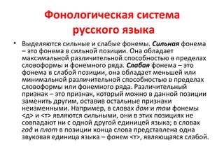 Фонологическая система
русского языка
• Выделяются сильные и слабые фонемы. Сильная фонема
– это фонема в сильной позиции. Она обладает
максимальной различительной способностью в пределах
словоформы и фонемного ряда. Слабая фонема – это
фонема в слабой позиции, она обладает меньшей или
минимальной различительной способностью в пределах
словоформы или фонемного ряда. Различительный
признак – это признак, который можно в данной позиции
заменить другим, оставив остальные признаки
неизменными. Например, в словах дом и том фонемы
<д> и <т> являются сильными, они в этих позициях не
совпадают ни с одной другой единицей языка; в словах
год и плот в позиции конца слова представлена одна
звуковая единица языка – фонем <т>, являющаяся слабой.
 
