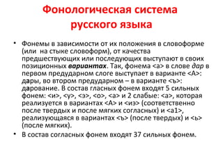 Фонологическая система
русского языка
• Фонемы в зависимости от их положения в словоформе
(или на стыке словоформ), от качества
предшествующих или последующих выступают в своих
позиционных вариантах. Так, фонема <а> в слове дар в
первом предударном слоге выступает в варианте <А>:
дары, во втором предударном – в варианте <ъ>:
дарование. В состав гласных фонем входят 5 сильных
фонем: <и>, <у>, <э>, <о>, <а> и 2 слабые: <а>, которая
реализуется в вариантах <А> и <иэ> (соответственно
после твердых и после мягких согласных) и <а1>,
реализующаяся в вариантах <ъ> (после твердых) и <ь>
(после мягких).
• В состав согласных фонем входят 37 сильных фонем.
 