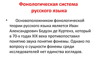 Фонологическая система
русского языка
• Основоположником фонологической
теории русского языка является Иван
Александрович Бодуэн де Куртенэ, который
в 70-х годах ХIХ века противопоставил
понятию звука понятие фонемы. Однако по
вопросу о сущности фонемы среди
исследователей нет единства взглядов.
 